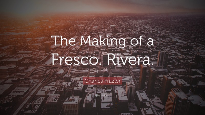 Charles Frazier Quote: “The Making of a Fresco. Rivera.”