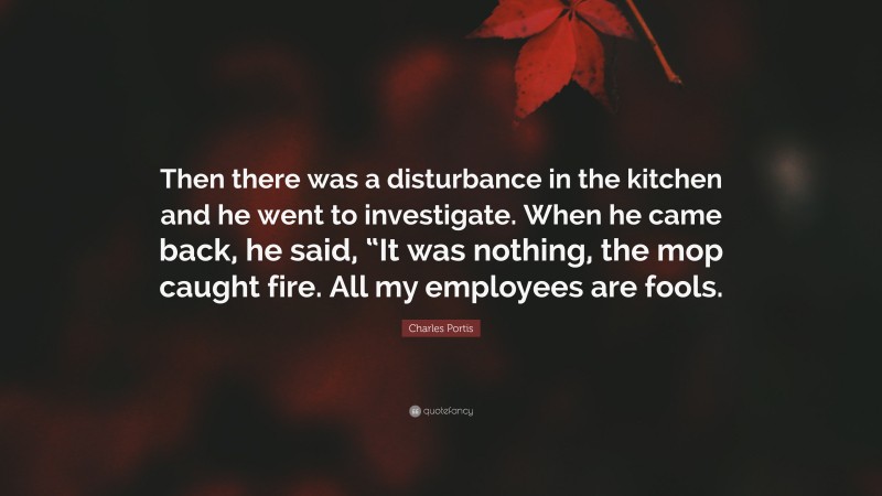 Charles Portis Quote: “Then there was a disturbance in the kitchen and he went to investigate. When he came back, he said, “It was nothing, the mop caught fire. All my employees are fools.”