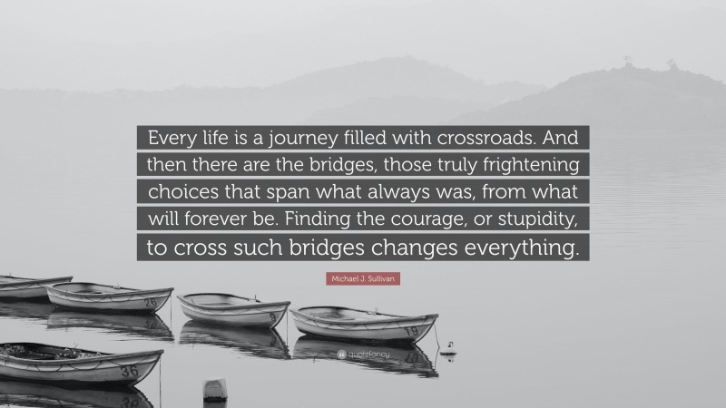 Michael J. Sullivan Quote: “Every life is a journey filled with crossroads. And then there are the bridges, those truly frightening choices that span what always was, from what will forever be. Finding the courage, or stupidity, to cross such bridges changes everything.”