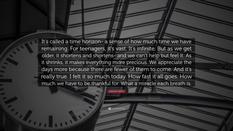 Katherine Center Quote: “It’s called a time horizon- a sense of how much time we have remaining. For teenagers, it’s vast. It’s infinite. But as we get older, it shortens and shortens- and we can’t help but feel it. As it shrinks, it makes everything more precious. We appreciate the days more because there are fewer of them to come. And it’s really true. I felt it so much today. How fast it all goes. How much we have to be thankful for. What a miracle each breath is.”
