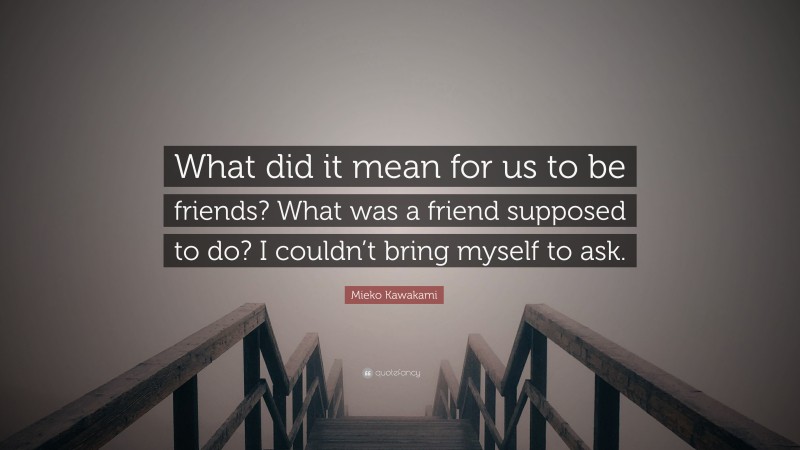 Mieko Kawakami Quote: “What did it mean for us to be friends? What was a friend supposed to do? I couldn’t bring myself to ask.”
