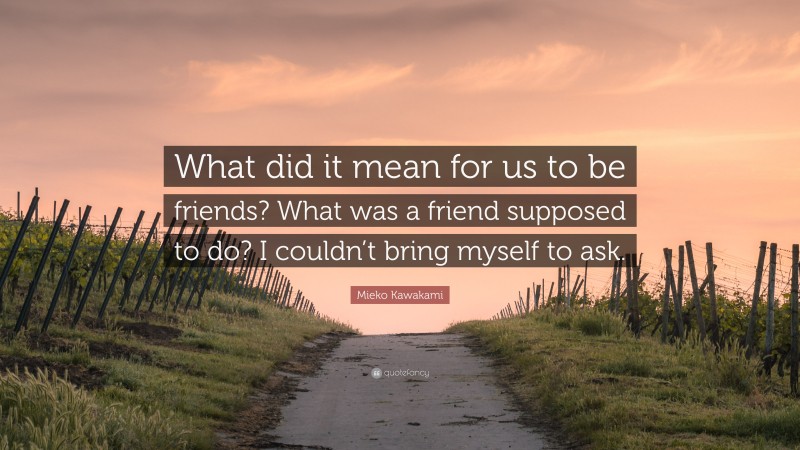 Mieko Kawakami Quote: “What did it mean for us to be friends? What was a friend supposed to do? I couldn’t bring myself to ask.”