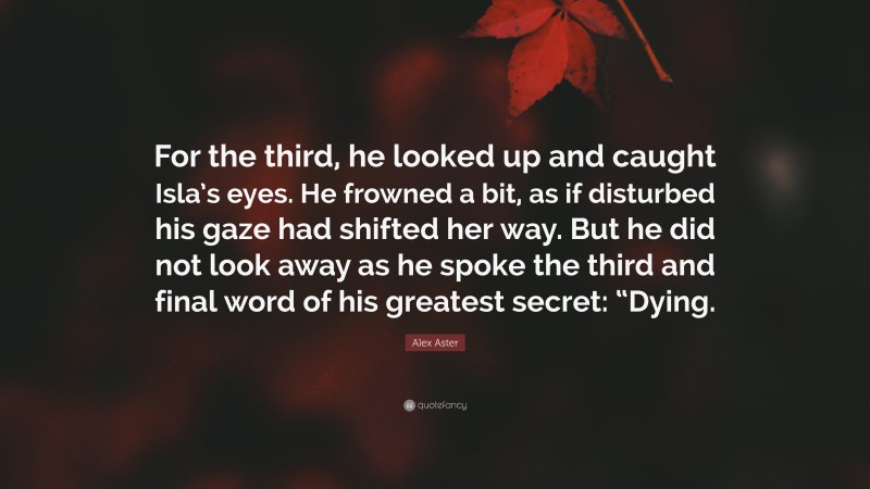 Alex Aster Quote: “For the third, he looked up and caught Isla’s eyes. He frowned a bit, as if disturbed his gaze had shifted her way. But he did not look away as he spoke the third and final word of his greatest secret: “Dying.”