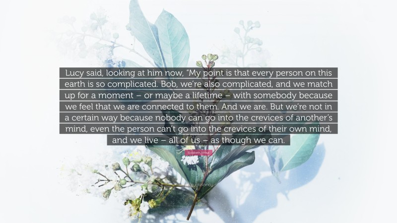 Elizabeth Strout Quote: “Lucy said, looking at him now, “My point is that every person on this earth is so complicated. Bob, we’re also complicated, and we match up for a moment – or maybe a lifetime – with somebody because we feel that we are connected to them. And we are. But we’re not in a certain way because nobody can go into the crevices of another’s mind, even the person can’t go into the crevices of their own mind, and we live – all of us – as though we can.”