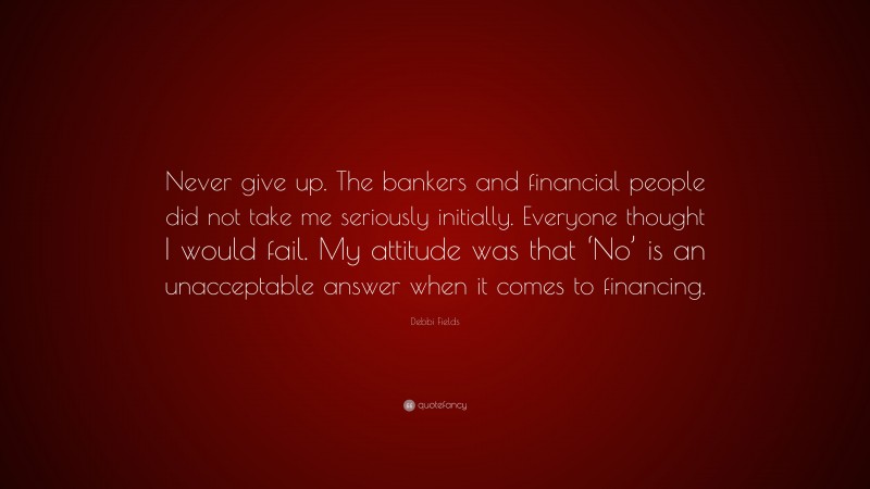 Debbi Fields Quote: “Never give up. The bankers and financial people did not take me seriously initially. Everyone thought I would fail. My attitude was that ‘No’ is an unacceptable answer when it comes to financing.”