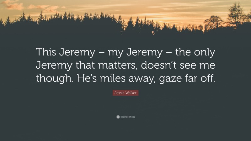 Jessie Walker Quote: “This Jeremy – my Jeremy – the only Jeremy that matters, doesn’t see me though. He’s miles away, gaze far off.”