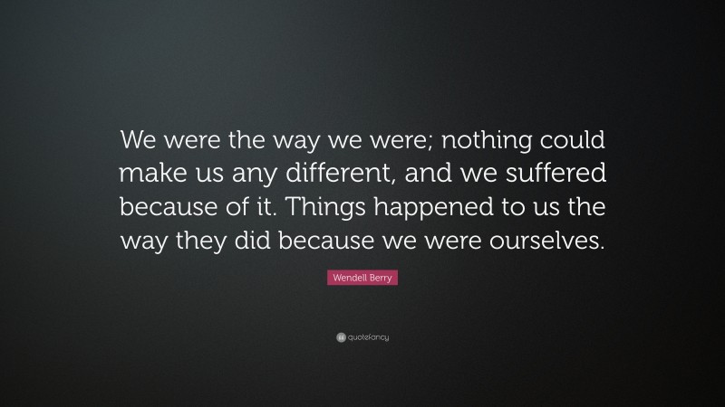 Wendell Berry Quote: “We were the way we were; nothing could make us any different, and we suffered because of it. Things happened to us the way they did because we were ourselves.”