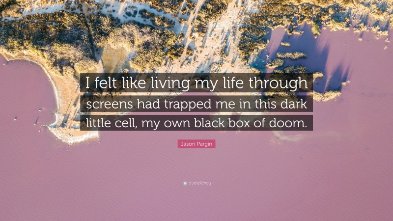 Jason Pargin Quote: “I felt like living my life through screens had trapped me in this dark little cell, my own black box of doom.”