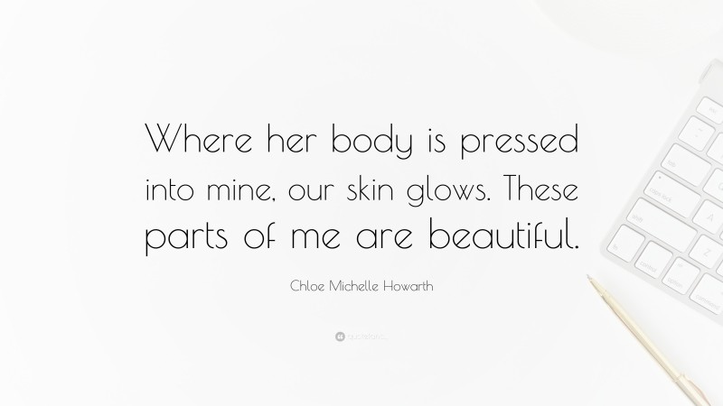 Chloe Michelle Howarth Quote: “Where her body is pressed into mine, our skin glows. These parts of me are beautiful.”