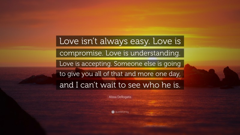 Alissa DeRogatis Quote: “Love isn’t always easy. Love is compromise. Love is understanding. Love is accepting. Someone else is going to give you all of that and more one day, and I can’t wait to see who he is.”