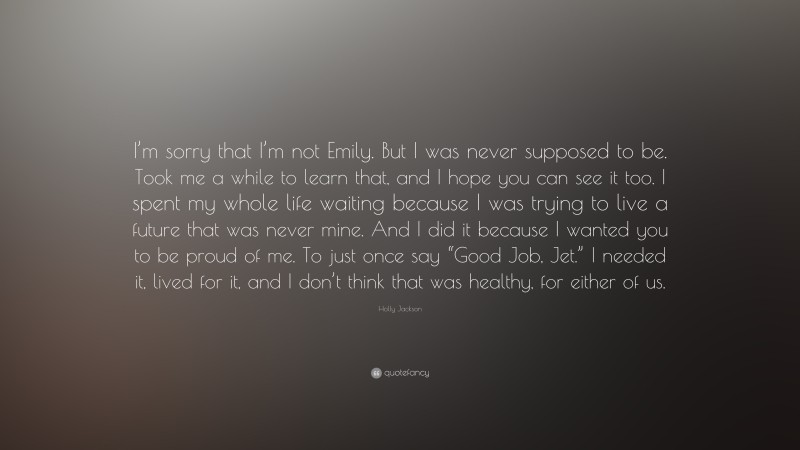 Holly Jackson Quote: “I’m sorry that I’m not Emily. But I was never supposed to be. Took me a while to learn that, and I hope you can see it too. I spent my whole life waiting because I was trying to live a future that was never mine. And I did it because I wanted you to be proud of me. To just once say “Good Job, Jet.” I needed it, lived for it, and I don’t think that was healthy, for either of us.”