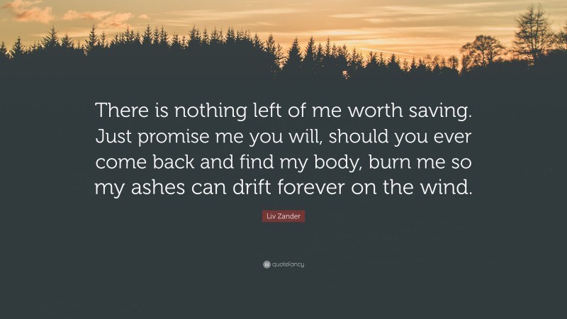 Liv Zander Quote: “There is nothing left of me worth saving. Just promise me you will, should you ever come back and find my body, burn me so my ashes can drift forever on the wind.”