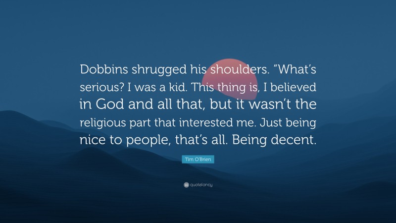 Tim O'Brien Quote: “Dobbins shrugged his shoulders. “What’s serious? I was a kid. This thing is, I believed in God and all that, but it wasn’t the religious part that interested me. Just being nice to people, that’s all. Being decent.”