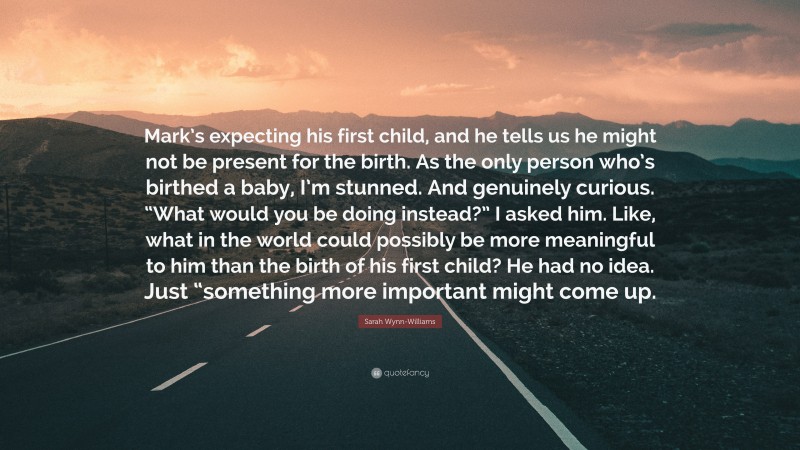Sarah Wynn-Williams Quote: “Mark’s expecting his first child, and he tells us he might not be present for the birth. As the only person who’s birthed a baby, I’m stunned. And genuinely curious. “What would you be doing instead?” I asked him. Like, what in the world could possibly be more meaningful to him than the birth of his first child? He had no idea. Just “something more important might come up.”
