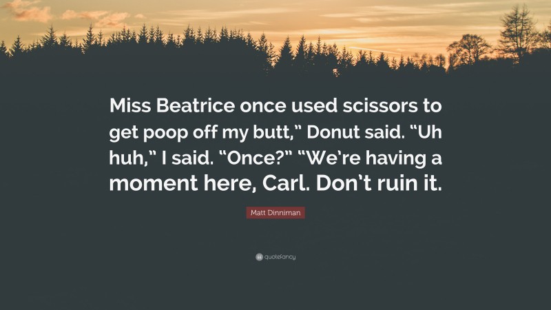 Matt Dinniman Quote: “Miss Beatrice once used scissors to get poop off my butt,” Donut said. “Uh huh,” I said. “Once?” “We’re having a moment here, Carl. Don’t ruin it.”