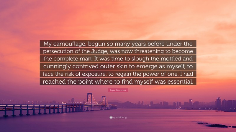 Bryce Courtenay Quote: “My camouflage, begun so many years before under the persecution of the Judge, was now threatening to become the complete man. It was time to slough the mottled and cunningly contrived outer skin to emerge as myself, to face the risk of exposure, to regain the power of one. I had reached the point where to find myself was essential.”