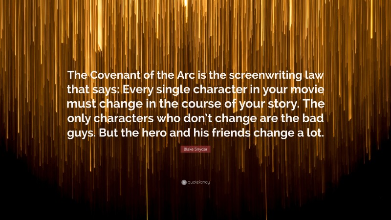 Blake Snyder Quote: “The Covenant of the Arc is the screenwriting law that says: Every single character in your movie must change in the course of your story. The only characters who don’t change are the bad guys. But the hero and his friends change a lot.”