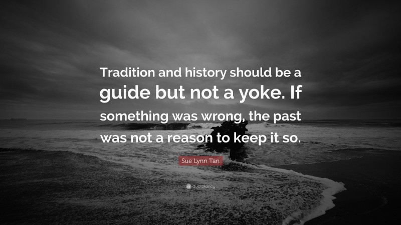 Sue Lynn Tan Quote: “Tradition and history should be a guide but not a yoke. If something was wrong, the past was not a reason to keep it so.”