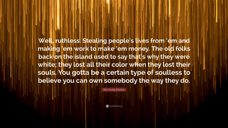 Erin Crosby Eckstine Quote: “Well, ruthless. Stealing people’s lives from ’em and making ’em work to make ’em money. The old folks back on the island used to say that’s why they were white; they lost all their color when they lost their souls. You gotta be a certain type of soulless to believe you can own somebody the way they do.”