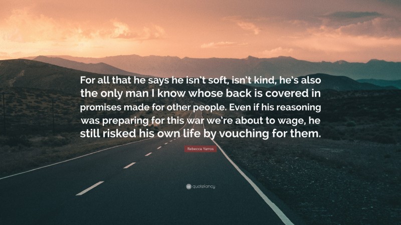 Rebecca Yarros Quote: “For all that he says he isn’t soft, isn’t kind, he’s also the only man I know whose back is covered in promises made for other people. Even if his reasoning was preparing for this war we’re about to wage, he still risked his own life by vouching for them.”