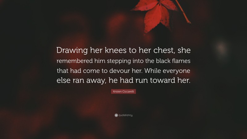 Kristen Ciccarelli Quote: “Drawing her knees to her chest, she remembered him stepping into the black flames that had come to devour her. While everyone else ran away, he had run toward her.”