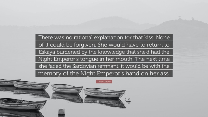 Thea Guanzon Quote: “There was no rational explanation for that kiss. None of it could be forgiven. She would have to return to Eskaya burdened by the knowledge that she’d had the Night Emperor’s tongue in her mouth. The next time she faced the Sardovian remnant, it would be with the memory of the Night Emperor’s hand on her ass.”