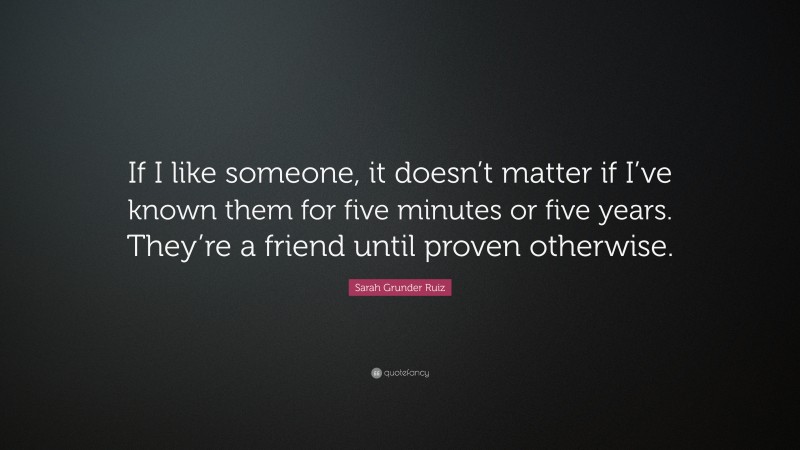 Sarah Grunder Ruiz Quote: “If I like someone, it doesn’t matter if I’ve known them for five minutes or five years. They’re a friend until proven otherwise.”