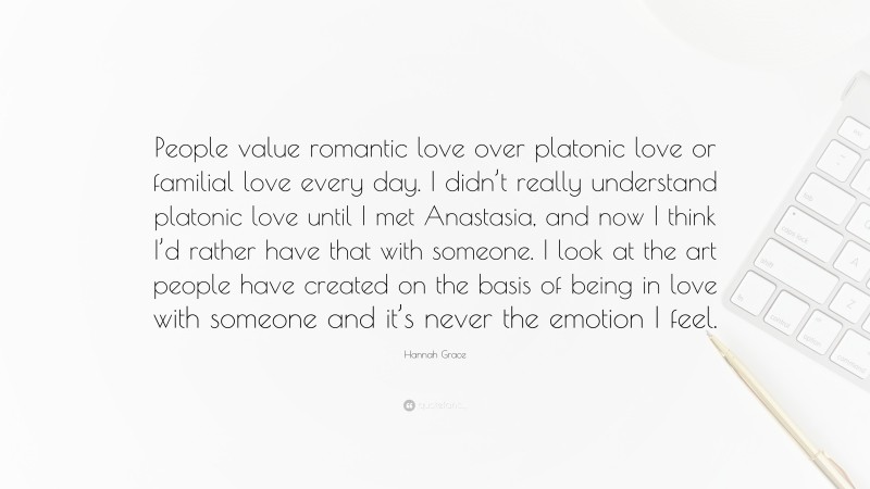 Hannah Grace Quote: “People value romantic love over platonic love or familial love every day. I didn’t really understand platonic love until I met Anastasia, and now I think I’d rather have that with someone. I look at the art people have created on the basis of being in love with someone and it’s never the emotion I feel.”
