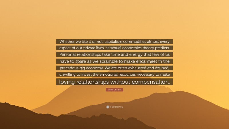 Kristen Ghodsee Quote: “Whether we like it or not, capitalism commodifies almost every aspect of our private lives, as sexual economics theory predicts. Personal relationships take time and energy that few of us have to spare as we scramble to make ends meet in the precarious gig economy. We are often exhausted and drained, unwilling to invest the emotional resources necessary to make loving relationships without compensation.”