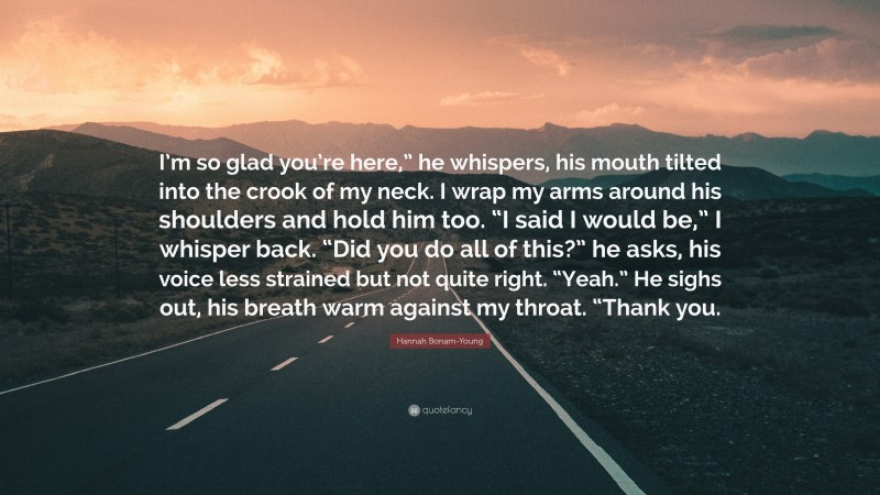 Hannah Bonam-Young Quote: “I’m so glad you’re here,” he whispers, his mouth tilted into the crook of my neck. I wrap my arms around his shoulders and hold him too. “I said I would be,” I whisper back. “Did you do all of this?” he asks, his voice less strained but not quite right. “Yeah.” He sighs out, his breath warm against my throat. “Thank you.”