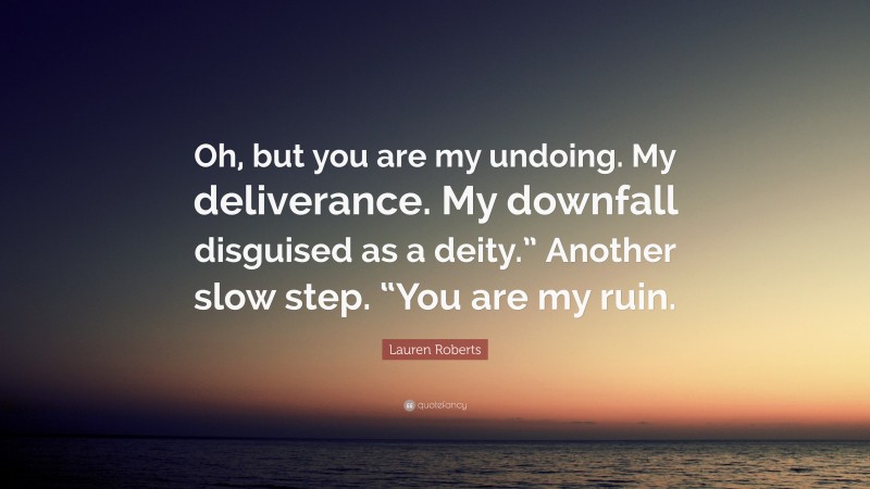 Lauren Roberts Quote: “Oh, but you are my undoing. My deliverance. My downfall disguised as a deity.” Another slow step. “You are my ruin.”