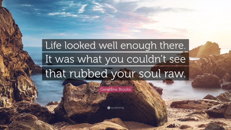 Geraldine Brooks Quote: “Life looked well enough there. It was what you couldn’t see that rubbed your soul raw.”