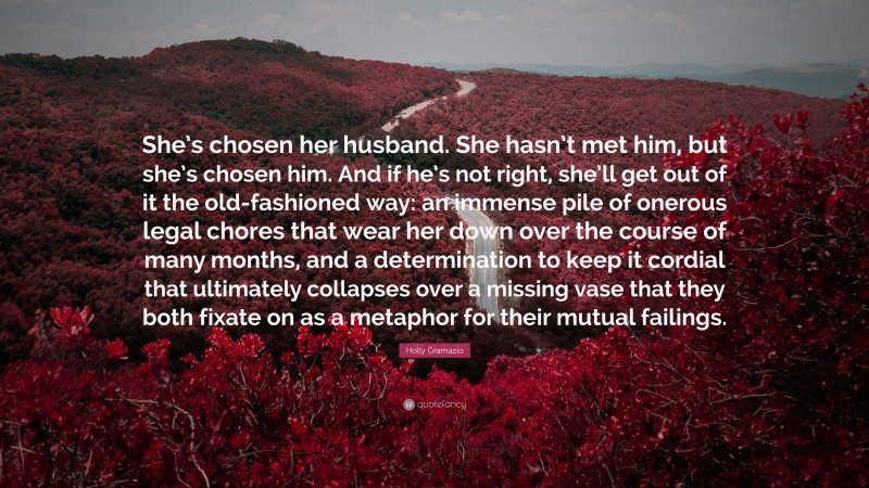 Holly Gramazio Quote: “She’s chosen her husband. She hasn’t met him, but she’s chosen him. And if he’s not right, she’ll get out of it the old-fashioned way: an immense pile of onerous legal chores that wear her down over the course of many months, and a determination to keep it cordial that ultimately collapses over a missing vase that they both fixate on as a metaphor for their mutual failings.”