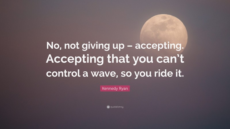 Kennedy Ryan Quote: “No, not giving up – accepting. Accepting that you can’t control a wave, so you ride it.”