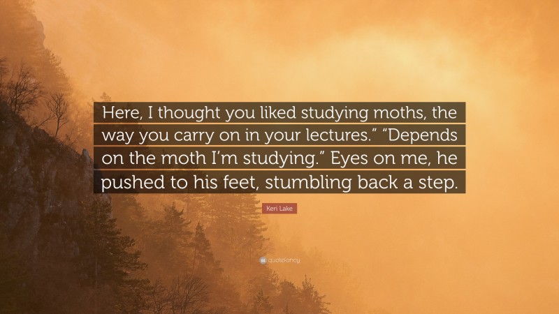 Keri Lake Quote: “Here, I thought you liked studying moths, the way you carry on in your lectures.” “Depends on the moth I’m studying.” Eyes on me, he pushed to his feet, stumbling back a step.”
