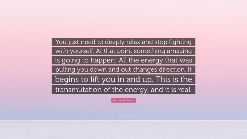 Michael A. Singer Quote: “You just need to deeply relax and stop fighting with yourself. At that point something amazing is going to happen: All the energy that was pulling you down and out changes direction. It begins to lift you in and up. This is the transmutation of the energy, and it is real.”