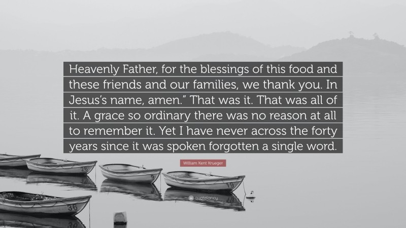 William Kent Krueger Quote: “Heavenly Father, for the blessings of this food and these friends and our families, we thank you. In Jesus’s name, amen.” That was it. That was all of it. A grace so ordinary there was no reason at all to remember it. Yet I have never across the forty years since it was spoken forgotten a single word.”