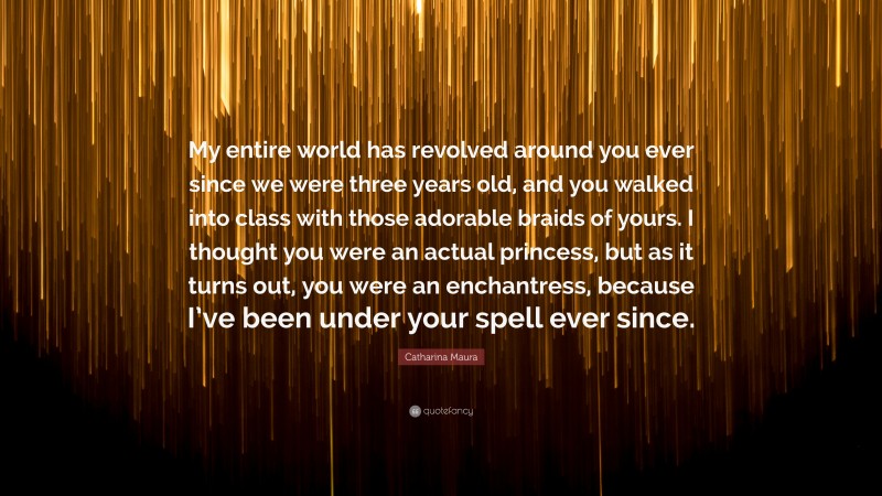 Catharina Maura Quote: “My entire world has revolved around you ever since we were three years old, and you walked into class with those adorable braids of yours. I thought you were an actual princess, but as it turns out, you were an enchantress, because I’ve been under your spell ever since.”