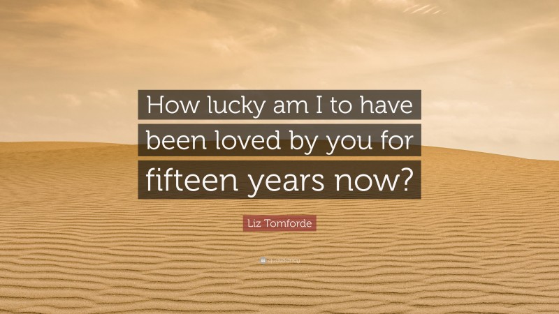 Liz Tomforde Quote: “How lucky am I to have been loved by you for fifteen years now?”