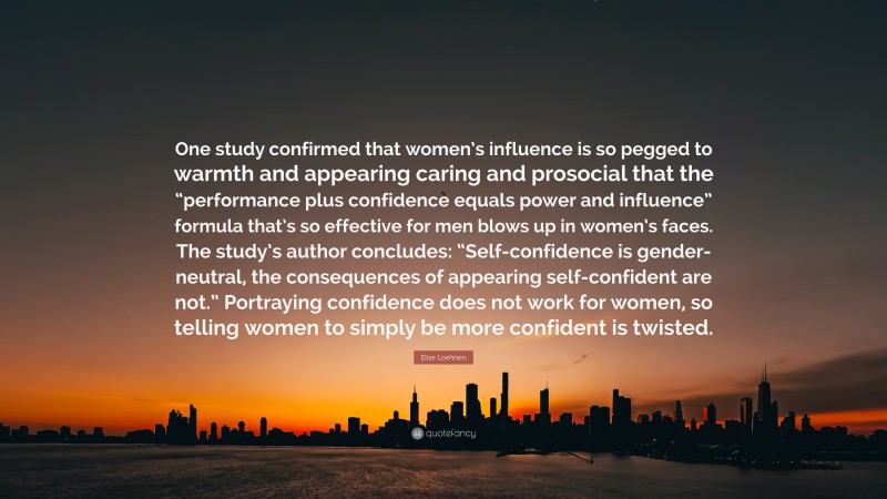 Elise Loehnen Quote: “One study confirmed that women’s influence is so pegged to warmth and appearing caring and prosocial that the “performance plus confidence equals power and influence” formula that’s so effective for men blows up in women’s faces. The study’s author concludes: “Self-confidence is gender-neutral, the consequences of appearing self-confident are not.” Portraying confidence does not work for women, so telling women to simply be more confident is twisted.”