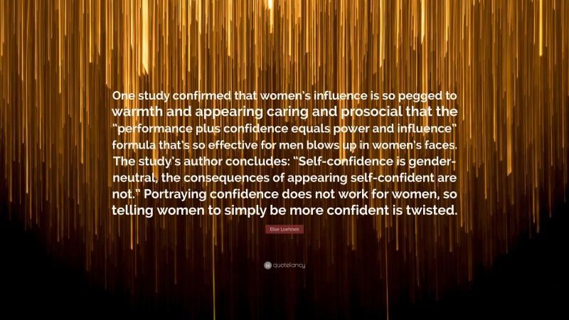 Elise Loehnen Quote: “One study confirmed that women’s influence is so pegged to warmth and appearing caring and prosocial that the “performance plus confidence equals power and influence” formula that’s so effective for men blows up in women’s faces. The study’s author concludes: “Self-confidence is gender-neutral, the consequences of appearing self-confident are not.” Portraying confidence does not work for women, so telling women to simply be more confident is twisted.”