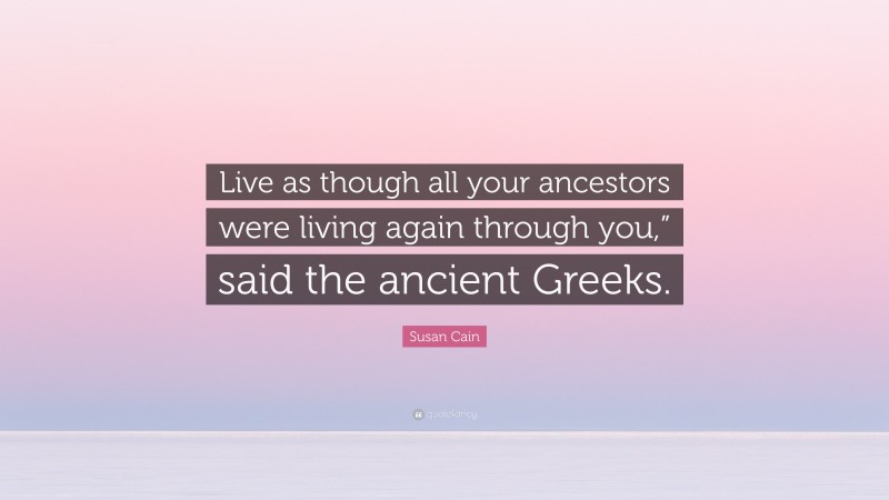 Susan Cain Quote: “Live as though all your ancestors were living again through you,” said the ancient Greeks.”