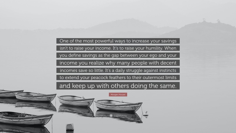 Morgan Housel Quote: “One of the most powerful ways to increase your savings isn’t to raise your income. It’s to raise your humility. When you define savings as the gap between your ego and your income you realize why many people with decent incomes save so little. It’s a daily struggle against instincts to extend your peacock feathers to their outermost limits and keep up with others doing the same.”