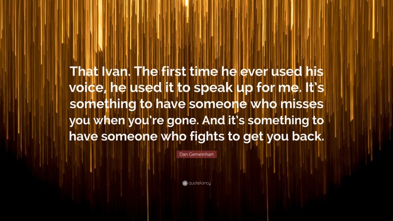 Dan Gemeinhart Quote: “That Ivan. The first time he ever used his voice, he used it to speak up for me. It’s something to have someone who misses you when you’re gone. And it’s something to have someone who fights to get you back.”