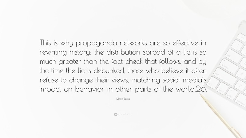 Maria Ressa Quote: “This is why propaganda networks are so effective in rewriting history: the distribution spread of a lie is so much greater than the fact-check that follows, and by the time the lie is debunked, those who believe it often refuse to change their views, matching social media’s impact on behavior in other parts of the world.26.”