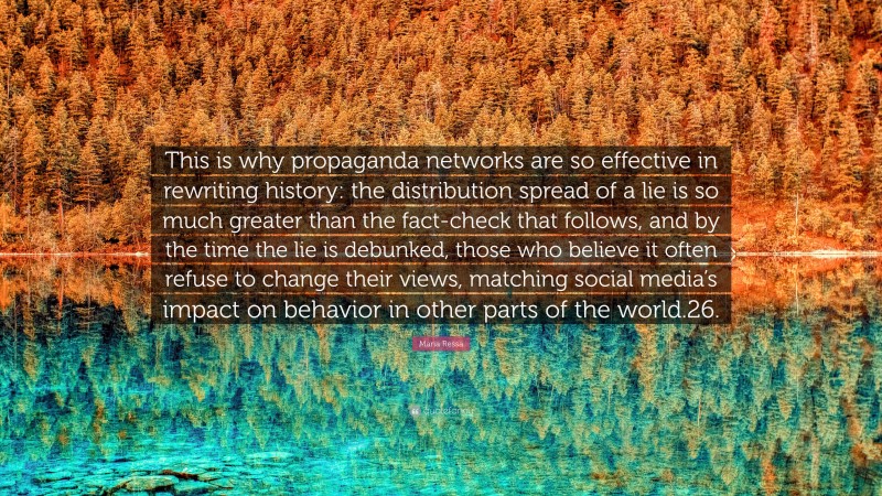Maria Ressa Quote: “This is why propaganda networks are so effective in rewriting history: the distribution spread of a lie is so much greater than the fact-check that follows, and by the time the lie is debunked, those who believe it often refuse to change their views, matching social media’s impact on behavior in other parts of the world.26.”