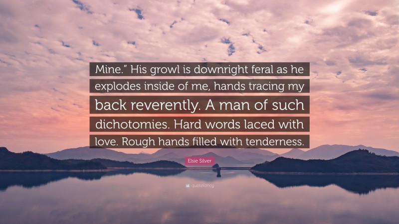 Elsie Silver Quote: “Mine.” His growl is downright feral as he explodes inside of me, hands tracing my back reverently. A man of such dichotomies. Hard words laced with love. Rough hands filled with tenderness.”