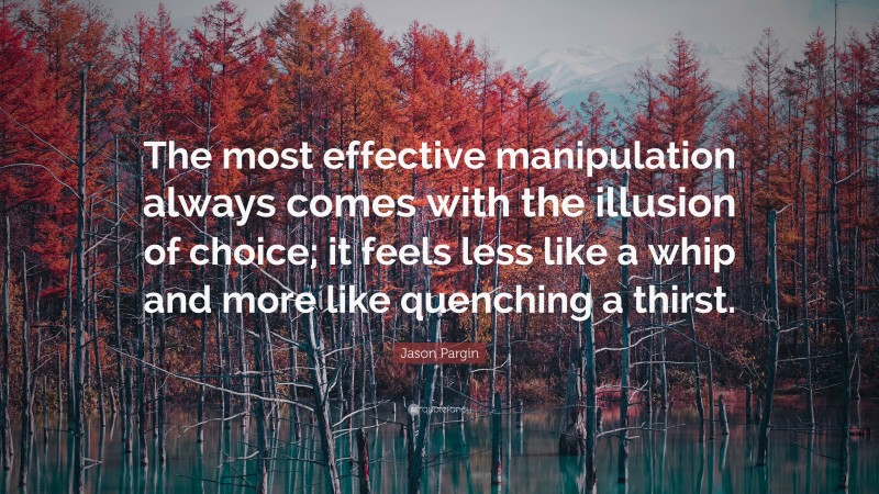 Jason Pargin Quote: “The most effective manipulation always comes with the illusion of choice; it feels less like a whip and more like quenching a thirst.”