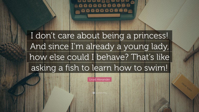 Lloyd Alexander Quote: “I don’t care about being a princess! And since I’m already a young lady, how else could I behave? That’s like asking a fish to learn how to swim!”