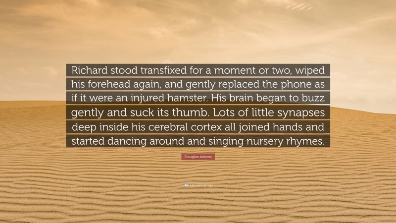 Douglas Adams Quote: “Richard stood transfixed for a moment or two, wiped his forehead again, and gently replaced the phone as if it were an injured hamster. His brain began to buzz gently and suck its thumb. Lots of little synapses deep inside his cerebral cortex all joined hands and started dancing around and singing nursery rhymes.”